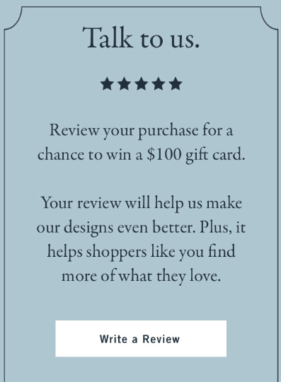 Abercrombie "talk to us 5 stars - review your purchase for a chance to win a $100 gift card. Your review will help us make our designs even better. Plus, it helps shoppers like you find more of what they love." CTA: Write a review