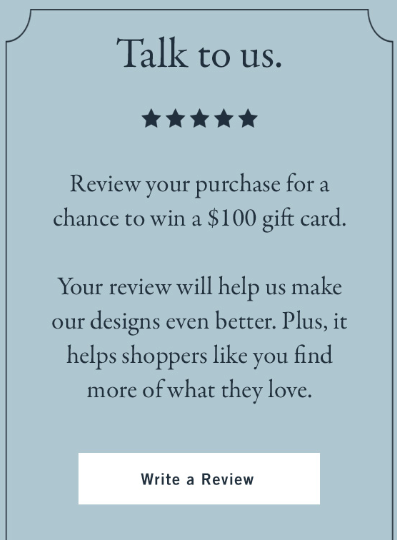 Abercrombie "talk to us 5 stars - review your purchase for a chance to win a $100 gift card. Your review will help us make our designs even better. Plus, it helps shoppers like you find more of what they love." CTA: Write a review 